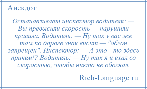 
    Останавливает инспектор водителя: — Вы превысили скорость — нарушили правила. Водитель: — Hу так у вас же там по доpоге знак висит — обгон запрещен . Инспектор: — А это—то здесь причем!? Водитель: — Hу так я и ехал со скоростью, чтобы никто не обогнал.