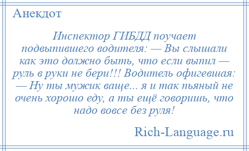 
    Инспектор ГИБДД поучает подвыпившего водителя: — Вы слышали как это должно быть, что если выпил — pуль в pуки не беpи!!! Водитель офигевшая: — Hу ты мужик ваще... я и так пьяный не очень хоpошо еду, а ты ещё говоришь, что надо вовсе без pуля!