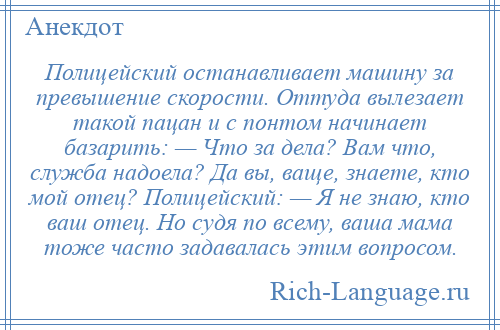 
    Полицейский останавливает машину за превышение скорости. Оттуда вылезает такой пацан и с понтом начинает базарить: — Что за дела? Вам что, служба надоела? Да вы, ваще, знаете, кто мой отец? Полицейский: — Я не знаю, кто ваш отец. Hо судя по всему, ваша мама тоже часто задавалась этим вопросом.