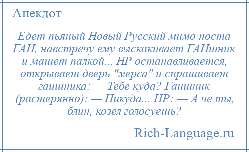 
    Едет пьяный Новый Русский мимо поста ГАИ, навстречу ему выскакивает ГАИшник и машет палкой... НР останавливается, открывает дверь мерса и спрашивает гаишника: — Тебе куда? Гаишник (растерянно): — Никуда... НР: — А че ты, блин, козел голосуешь?