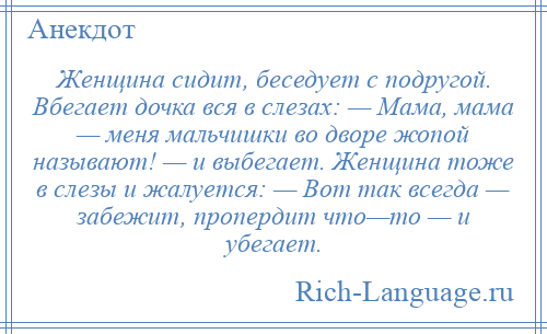 
    Женщина сидит, беседует с подругой. Вбегает дочка вся в слезах: — Мама, мама — меня мальчишки во дворе жопой называют! — и выбегает. Женщина тоже в слезы и жалуется: — Вот так всегда — забежит, пропердит что—то — и убегает.
