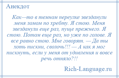 
    Как—то в темном переулке звезданули меня ломом по хребту. Я стою. Меня звезданули еще раз, пуще прежнего. Я стою. Потом еще раз, но уже по голове. Я все равно стою. Мне говорят. — Да ты хоть пискни, сволочь!!! — А как я мог пискнуть, если у меня от удивления и вовсе речь отняло?!!