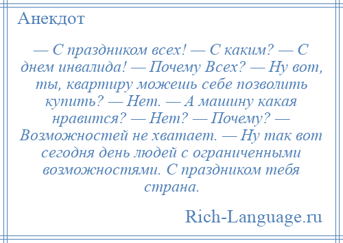 
    — С праздником всех! — С кaким? — С днем инвалида! — Почему Всех? — Ну вот, ты, квартиру можешь себе позволить купить? — Нет. — А машину кaкaя нравится? — Нет? — Почему? — Возможностей не хвaтaет. — Ну тaк вот сегодня день людей с ограниченными возможностями. С праздником тебя стрaнa.