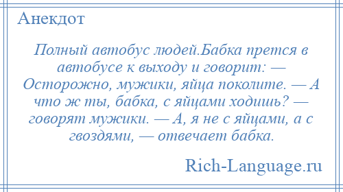 
    Полный автобус людей.Бабка прется в автобусе к выходу и говорит: — Осторожно, мужики, яйца поколите. — А что ж ты, бабка, с яйцами ходишь? — говорят мужики. — А, я не с яйцами, а с гвоздями, — отвечает бабка.