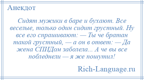 
    Сидят мужики в баре и бухают. Все веселые, только один сидит грустный. Ну все его спрашивают: — Ты че братан такой грустный, — а он в ответ: — Да жена СПИДом заболела... А че вы все побледнели — я же пошутил!
