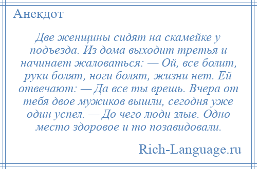 
    Две женщины сидят на скамейке у подъезда. Из дома выходит третья и начинает жаловаться: — Ой, все болит, руки болят, ноги болят, жизни нет. Ей отвечают: — Да все ты врешь. Вчера от тебя двое мужиков вышли, сегодня уже один успел. — До чего люди злые. Одно место здоровое и то позавидовали.