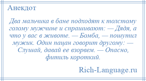 
    Два мальчика в бане подходят к толстому голому мужчине и спрашивают: — Дядя, а что у вас в животе. — Бомба, — пошутил мужик. Один пацан говорит другому: — Слушай, давай ее взорвем. — Опасно, фитиль короткий.