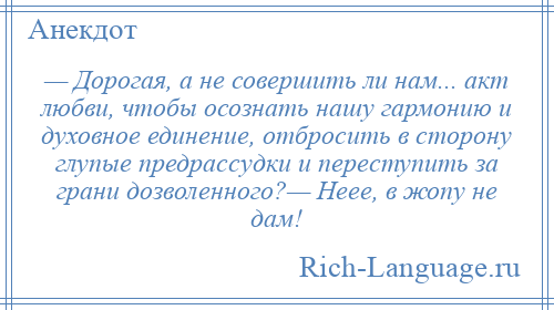 
    — Дорогая, а не совершить ли нам... акт любви, чтобы осознать нашу гармонию и духовное единение, отбросить в сторону глупые предрассудки и переступить за грани дозволенного?— Неее, в жопу не дам!