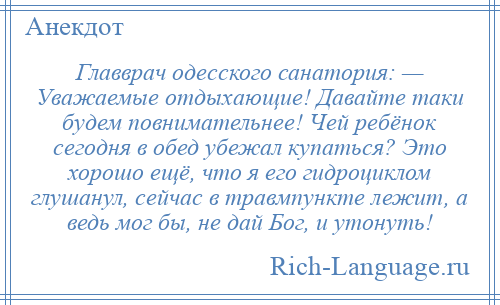 
    Главврач одесского санатория: — Уважаемые отдыхающие! Давайте таки будем повнимательнее! Чей ребёнок сегодня в обед убежал купаться? Это хорошо ещё, что я его гидроциклом глушанул, сейчас в травмпункте лежит, а ведь мог бы, не дай Бог, и утонуть!