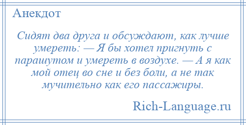 
    Cидят два друга и обсуждают, как лучше умереть: — Я бы хотел пригнуть с парашутом и умереть в воздухе. — А я как мой отец во сне и без боли, а не так мучительно как его пассажиры.
