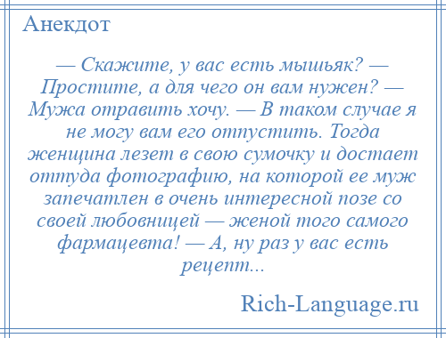 
    — Скажите, у вас есть мышьяк? — Простите, а для чего он вам нужен? — Мужа отравить хочу. — В таком случае я не могу вам его отпустить. Тогда женщина лезет в свою сумочку и достает оттуда фотографию, на которой ее муж запечатлен в очень интересной позе со своей любовницей — женой того самого фармацевта! — А, ну раз у вас есть рецепт...