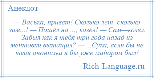 
    — Васька, привет! Сколько лет, сколько зим...! — Пошёл на ..., козёл! — Сам—козёл. Забыл как я тебя три года назад из ментовки вытащил? —....Сука, если бы не твоя анонимка я бы уже майором был!