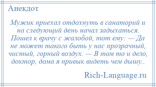 
    Мужик приехал отдохнуть в санаторий и на следующий день начал задыхаться. Пошел к врачу с жалобой, тот ему: — Да не может такого быть у нас прозрачный, чистый, горный воздух. — В том то и дело, доктор, дома я привык видеть чем дышу..