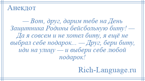 
    — Вот, друг, дарим тебе на День Защитника Родины бейсбольную биту! — Да я совсем и не хотел биту, я ещё не выбрал себе подарок... — Друг, бери биту, иди на улицу — и выбери себе любой подарок!