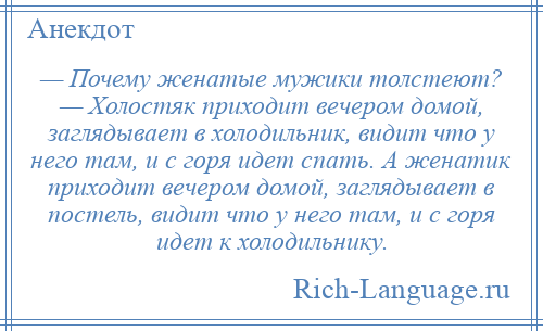 
    — Почему женатые мужики толстеют? — Холостяк приходит вечером домой, заглядывает в холодильник, видит что у него там, и с горя идет спать. А женатик приходит вечером домой, заглядывает в постель, видит что у него там, и с горя идет к холодильнику.