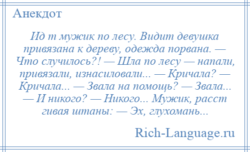 
    Ид т мужик по лесу. Видит девушка привязана к дереву, одежда порвана. — Что случилось?! — Шла по лесу — напали, привязали, изнасиловали... — Кричала? — Кричала... — Звала на помощь? — Звала... — И никого? — Никого... Мужик, расст гивая штаны: — Эх, глухомань...