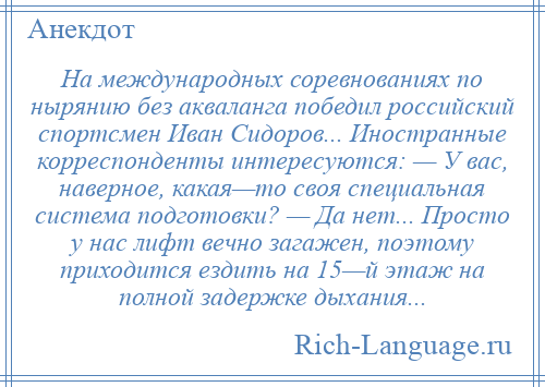 
    На международных соревнованиях по нырянию без акваланга победил российский спортсмен Иван Сидоров... Иностранные корреспонденты интересуются: — У вас, наверное, какая—то своя специальная система подготовки? — Да нет... Просто у нас лифт вечно загажен, поэтому приходится ездить на 15—й этаж на полной задержке дыхания...