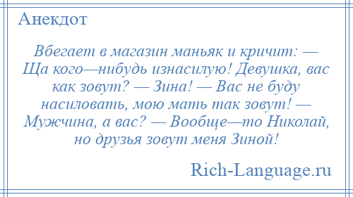 
    Вбегает в магазин маньяк и кричит: — Ща кого—нибудь изнасилую! Девушка, вас как зовут? — Зина! — Вас не буду насиловать, мою мать так зовут! — Мужчина, а вас? — Вообще—то Николай, но друзья зовут меня Зиной!