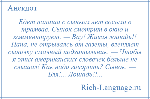 
    Едет папаша с сынком лет восьми в трамвае. Сынок смотрит в окно и комментирует: — Вау! Живая лошадь!! Папа, не отрываясь от газеты, влепляет сыночку смачный подзатыльник: — Чтобы я этих американских словечек больше не слышал! Как надо говорить? Сынок: — Бля!... Лошадь!!...