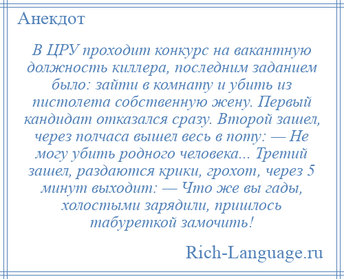
    В ЦРУ проходит конкурс на вакантную должность киллера, последним заданием было: зайти в комнату и убить из пистолета собственную жену. Первый кандидат отказался сразу. Второй зашел, через полчаса вышел весь в поту: — Не могу убить родного человека... Третий зашел, раздаются крики, грохот, через 5 минут выходит: — Что же вы гады, холостыми зарядили, пришлось табуреткой замочить!