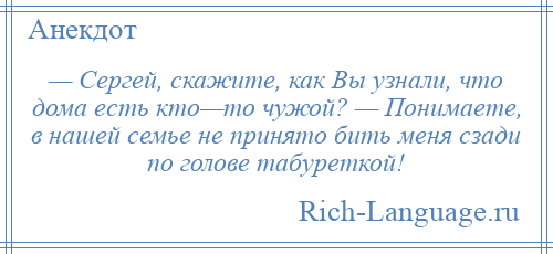 
    — Сергей, скажите, как Вы узнали, что дома есть кто—то чужой? — Понимаете, в нашей семье не принято бить меня сзади по голове табуреткой!