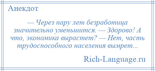 
    — Через пару лет безработица значительно уменьшится. — Здорово! А что, экономика вырастет? — Нет, часть трудоспособного населения вымрет...