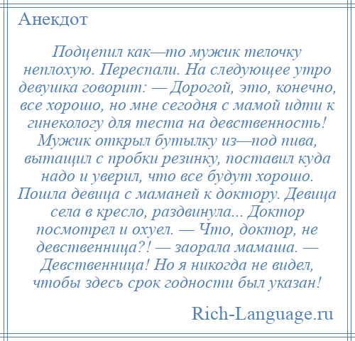 
    Подцепил как—то мужик телочку неплохую. Переспали. На следующее утро девушка говорит: — Дорогой, это, конечно, все хорошо, но мне сегодня с мамой идти к гинекологу для теста на девственность! Мужик открыл бутылку из—под пива, вытащил с пробки резинку, поставил куда надо и уверил, что все будут хорошо. Пошла девица с маманей к доктору. Девица села в кресло, раздвинула... Доктор посмотрел и охуел. — Что, доктор, не девственница?! — заорала мамаша. — Девственница! Но я никогда не видел, чтобы здесь срок годности был указан!