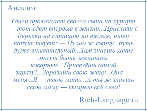 
    Отец провожает своего сына на курорт — тот едет впервые в жизни...Приехали с деревни на станцию на телеге, отец напутствует: — Ну шо ж сынку...буть дуже внимательный...Там знаешь какие могут быть женщины коварные...Привезёшь домой заразу!...Заразишь свою жену...Она — меня...Я — твою мать...А ты ж знаешь свою маму — вымрет всё село!