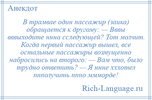 
    В трамвае один пассажир (заика) обращается к другому: — Вввы вввыходите ннна сследующей? Тот молчит. Когда первый пассажир вышел, все остальные пассажиры возмущенно набросились на второго: — Вам что, было трудно ответить? — Я ннне хххотел ппполучить пппо ммморде!