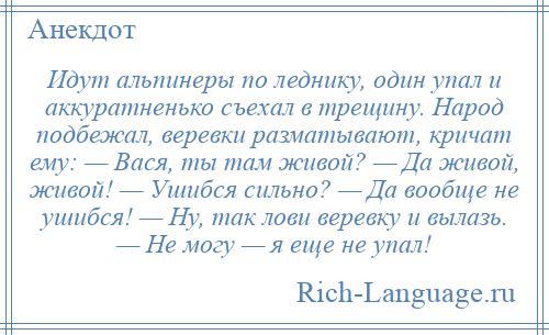 
    Идут альпинеры по леднику, один упал и аккуратненько съехал в трещину. Народ подбежал, веревки разматывают, кричат ему: — Вася, ты там живой? — Да живой, живой! — Ушибся сильно? — Да вообще не ушибся! — Ну, так лови веревку и вылазь. — Не могу — я еще не упал!