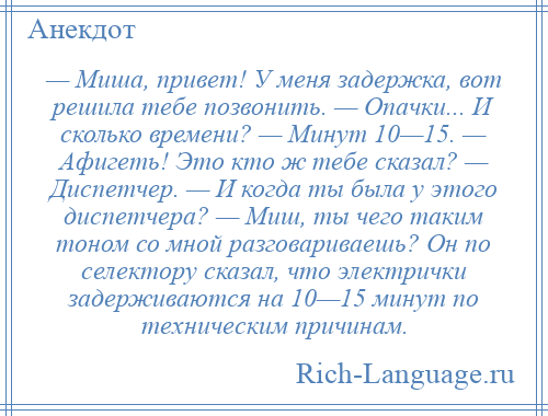 
    — Миша, привет! У меня задержка, вот решила тебе позвонить. — Опачки... И сколько времени? — Минут 10—15. — Афигеть! Это кто ж тебе сказал? — Диспетчер. — И когда ты была у этого диспетчера? — Миш, ты чего таким тоном со мной разговариваешь? Он по селектору сказал, что электрички задерживаются на 10—15 минут по техническим причинам.