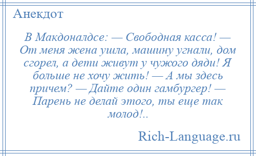 
    В Макдоналдсе: — Свободная касса! — От меня жена ушла, машину угнали, дом сгорел, а дети живут у чужого дяди! Я больше не хочу жить! — А мы здесь причем? — Дайте один гамбургер! — Парень не делай этого, ты еще так молод!..