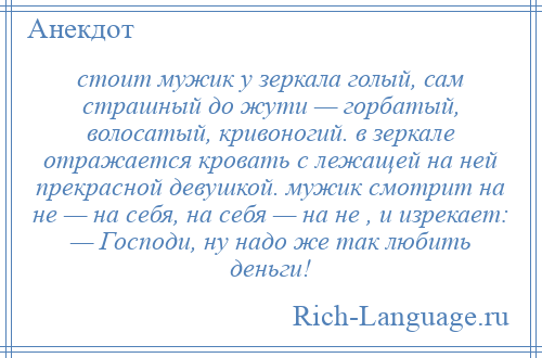 
    стоит мужик у зеркала голый, сам страшный до жути — горбатый, волосатый, кривоногий. в зеркале отражается кровать с лежащей на ней прекрасной девушкой. мужик смотрит на не — на себя, на себя — на не , и изрекает: — Господи, ну надо же так любить деньги!