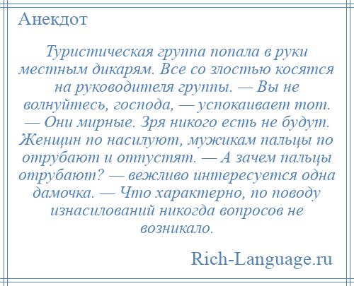 
    Туристическая группа попала в руки местным дикарям. Все со злостью косятся на руководителя группы. — Вы не волнуйтесь, господа, — успокаивает тот. — Они мирные. Зря никого есть не будут. Женщин по насилуют, мужикам пальцы по отрубают и отпустят. — А зачем пальцы отрубают? — вежливо интересуется одна дамочка. — Что характерно, по поводу изнасилований никогда вопросов не возникало.