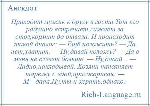 
    Приходит мужик к другу в гости.Тот его радушно встречает,сажает за стол,кормит до отвала. И происходит такой диалог: — Ещё положить? — Да нет,хватит. — Ну,давай положу? — Да в меня не влезет больше. — Ну,давай... — Ладно,накладывай. Хозяин наполняет тарелку с едой,приговаривая: — М—дааа.Ну,ты и жрать,однако..