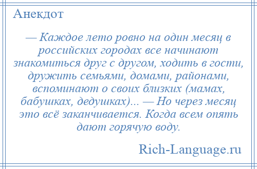 
    — Каждое лето ровно на один месяц в российских городах все начинают знакомиться друг с другом, ходить в гости, дружить семьями, домами, районами, вспоминают о своих близких (мамах, бабушках, дедушках)... — Но через месяц это всё заканчивается. Когда всем опять дают горячую воду.