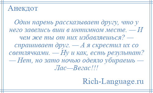 
    Один парень рассказывает другу, что у него завелись вши в интимном месте. — И чем же ты от них избавляешься? — спрашивает друг. — А я скрестил их со светлячками. — Ну и как, есть результат? — Нет, но зато ночью одеяло убираешь — Лас—Вегас!!!