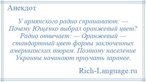 
    У армянского радио спрашивают: — Почему Ющенко выбрал оранжевый цвет? Радио отвечает: — Оранжевый — стандартный цвет формы заключенных американских тюрем. Поэтому население Украины начинают приучать заранее.