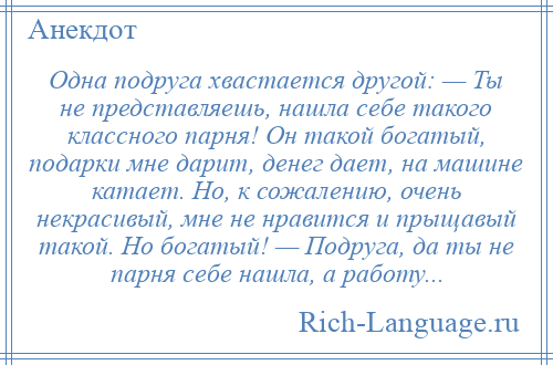 
    Одна подруга хвастается другой: — Ты не представляешь, нашла себе такого классного парня! Он такой богатый, подарки мне дарит, денег дает, на машине катает. Но, к сожалению, очень некрасивый, мне не нравится и прыщавый такой. Но богатый! — Подруга, да ты не парня себе нашла, а работу...