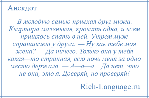 
    В молодую семью приехал друг мужа. Квартира маленькая, кровать одна, и всем пришлось спать в ней. Утром муж спрашивает у друга: — Ну как тебе моя жена? — Да ничего. Только она у тебя какая—то странная, всю ночь меня за одно место держала. — А—а—а... Да нет, это не она, это я. Доверяй, но проверяй!