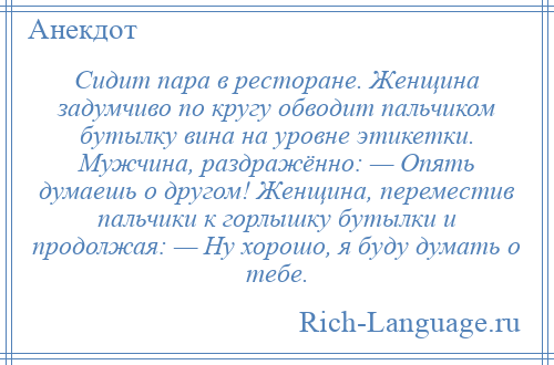 
    Сидит пара в ресторане. Женщина задумчиво по кругу обводит пальчиком бутылку вина на уровне этикетки. Мужчина, раздражённо: — Опять думаешь о другом! Женщина, переместив пальчики к горлышку бутылки и продолжая: — Ну хорошо, я буду думать о тебе.