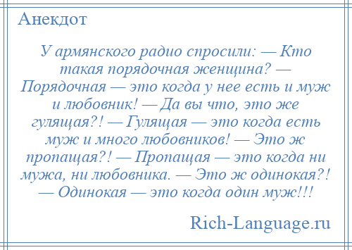 
    У армянского радио спросили: — Кто такая порядочная женщина? — Порядочная — это когда у нее есть и муж и любовник! — Да вы что, это же гулящая?! — Гулящая — это когда есть муж и много любовников! — Это ж пропащая?! — Пропащая — это когда ни мужа, ни любовника. — Это ж одинокая?! — Одинокая — это когда один муж!!!