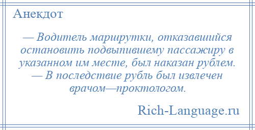 
    — Водитель маршрутки, отказавшийся остановить подвыпившему пассажиру в указанном им месте, был наказан рублем. — В последствие рубль был извлечен врачом—проктологом.