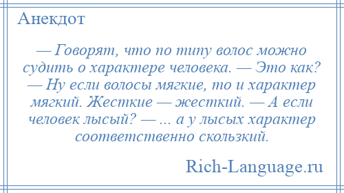 
    — Говорят, что по типу волос можно судить о характере человека. — Это как? — Ну если волосы мягкие, то и характер мягкий. Жесткие — жесткий. — А если человек лысый? — ... а у лысых характер соответственно скользкий.