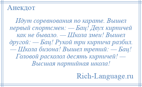 
    Идут соревнования по карате. Вышел первый спортсмен: — Бац! Двух кирпичей как не бывало. — Школа змеи! Вышел другой: — Бац! Рукой три кирпича разбил. — Школа бизона! Вышел третий: — Бац! Головой расколол десять кирпичей! — Высшая партийная школа!