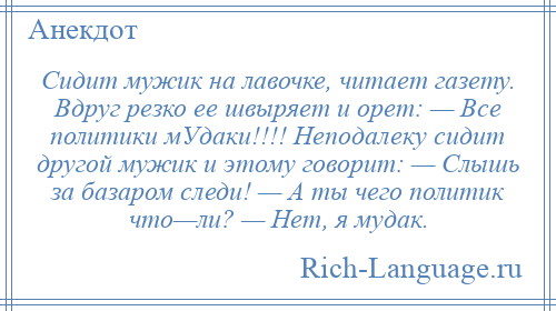 
    Сидит мужик на лавочке, читает газету. Вдруг резко ее швыряет и орет: — Все политики мУдаки!!!! Неподалеку сидит другой мужик и этому говорит: — Слышь за базаром следи! — А ты чего политик что—ли? — Нет, я мудак.