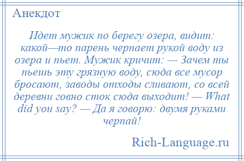 
    Идет мужик по берегу озера, видит: какой—то парень черпает рукой воду из озера и пьет. Мужик кричит: — Зачем ты пьешь эту грязную воду, сюда все мусор бросают, заводы отходы сливают, со всей деревни говно сток сюда выходит! — What did you say? — Да я говорю: двумя руками черпай!