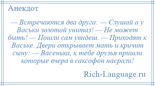 
    — Встречаются два друга: — Слушай а у Васьки золотой унитаз! — Не может быть! — Пошли сам увидеш. — Приходят к Ваське. Двери открывает мать и кричит сыну: — Васенька, к тебе друзья пришли которые вчера в саксофон насрали!
