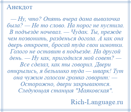 
    — Ну, что? Опять вчера дома выволочка была? — Не то слово. На порог не пустила. В подъезде ночевал. — Чудак. Ты, прежде чем позвонить, разденься догола. А как она дверь откроет, бросай туда свои шмотки. Голого не оставит в подъезде. На другой день. — Ну как, пригодился мой совет? — Все сделал, как ты говорил. Двери открылись, я бельишко туда — шварк! Тут она чужим голосом громко говорит: — Осторожно, двери закрываются. Следующая станция Маяковская .