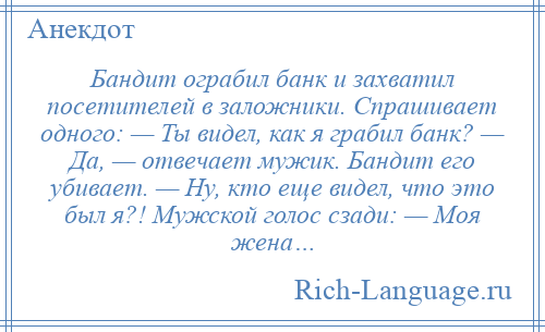 
    Бандит ограбил банк и захватил посетителей в заложники. Спрашивает одного: — Ты видел, как я грабил банк? — Да, — отвечает мужик. Бандит его убивает. — Ну, кто еще видел, что это был я?! Мужской голос сзади: — Моя жена…